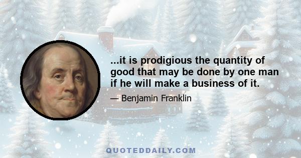 ...it is prodigious the quantity of good that may be done by one man if he will make a business of it.