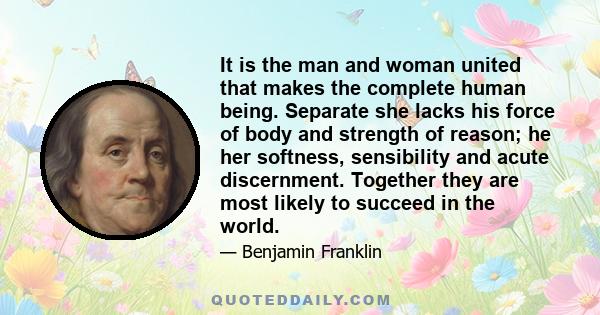 It is the man and woman united that makes the complete human being. Separate she lacks his force of body and strength of reason; he her softness, sensibility and acute discernment. Together they are most likely to