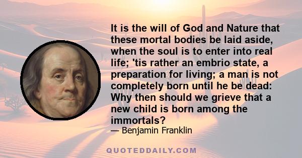 It is the will of God and Nature that these mortal bodies be laid aside, when the soul is to enter into real life; 'tis rather an embrio state, a preparation for living; a man is not completely born until he be dead: