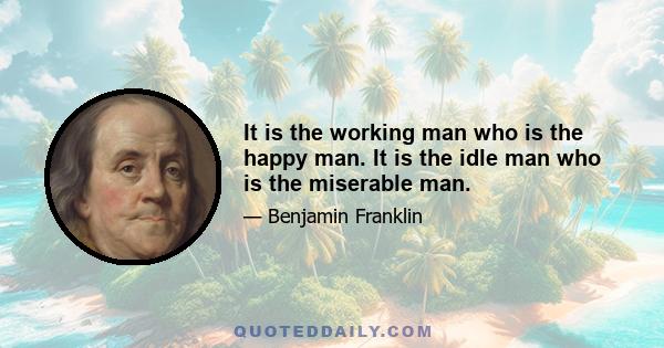 It is the working man who is the happy man. It is the idle man who is the miserable man.