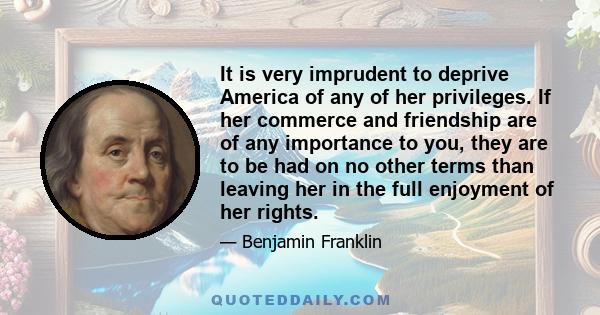 It is very imprudent to deprive America of any of her privileges. If her commerce and friendship are of any importance to you, they are to be had on no other terms than leaving her in the full enjoyment of her rights.