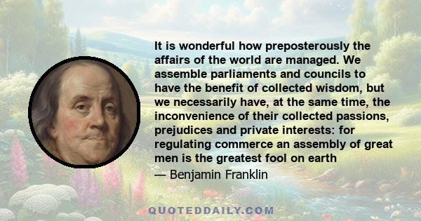 It is wonderful how preposterously the affairs of the world are managed. We assemble parliaments and councils to have the benefit of collected wisdom, but we necessarily have, at the same time, the inconvenience of