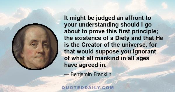 It might be judged an affront to your understanding should I go about to prove this first principle; the existence of a Diety and that He is the Creator of the universe, for that would suppose you ignorant of what all