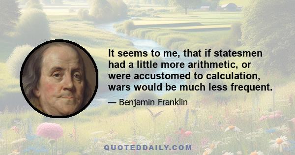 It seems to me, that if statesmen had a little more arithmetic, or were accustomed to calculation, wars would be much less frequent.