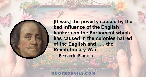 [It was] the poverty caused by the bad influence of the English bankers on the Parliament which has caused in the colonies hatred of the English and . . . the Revolutionary War.