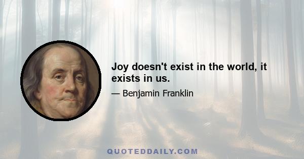 Joy doesn't exist in the world, it exists in us.