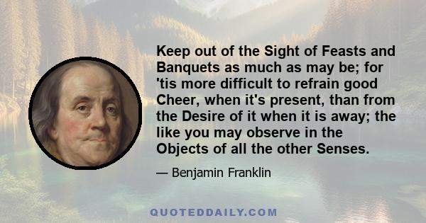 Keep out of the Sight of Feasts and Banquets as much as may be; for 'tis more difficult to refrain good Cheer, when it's present, than from the Desire of it when it is away; the like you may observe in the Objects of