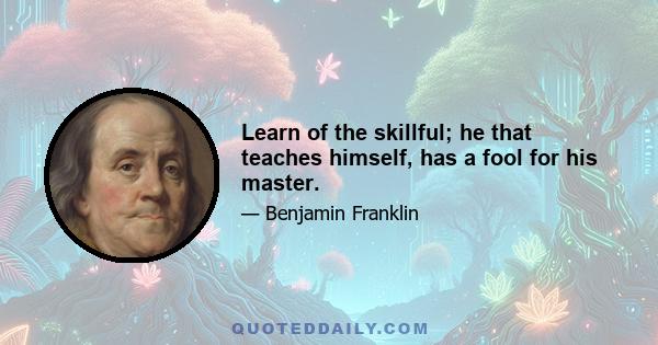 Learn of the skillful; he that teaches himself, has a fool for his master.