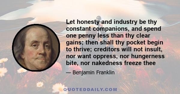 Let honesty and industry be thy constant companions, and spend one penny less than thy clear gains; then shall thy pocket begin to thrive; creditors will not insult, nor want oppress, nor hungerness bite, nor nakedness