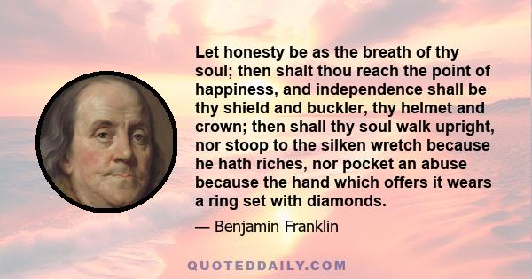 Let honesty be as the breath of thy soul; then shalt thou reach the point of happiness, and independence shall be thy shield and buckler, thy helmet and crown; then shall thy soul walk upright, nor stoop to the silken