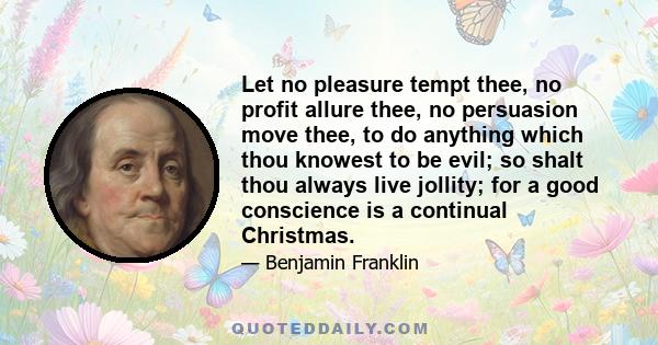 Let no pleasure tempt thee, no profit allure thee, no persuasion move thee, to do anything which thou knowest to be evil; so shalt thou always live jollity; for a good conscience is a continual Christmas.