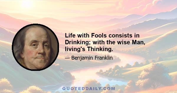 Life with Fools consists in Drinking; with the wise Man, living's Thinking.