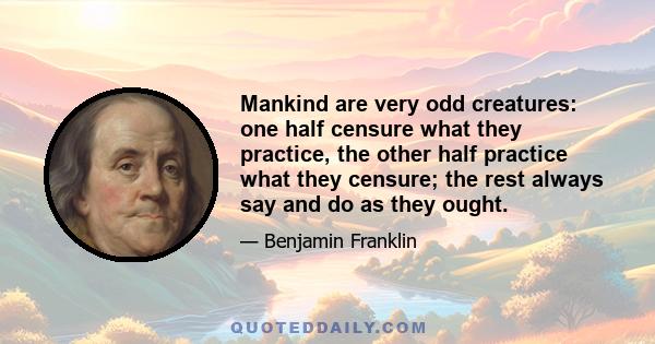 Mankind are very odd creatures: one half censure what they practice, the other half practice what they censure; the rest always say and do as they ought.