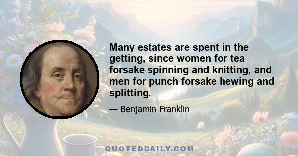 Many estates are spent in the getting, since women for tea forsake spinning and knitting, and men for punch forsake hewing and splitting.