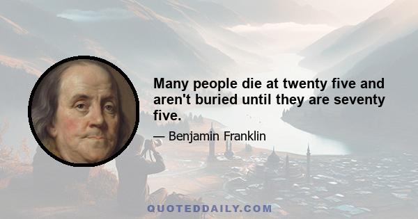 Many people die at twenty five and aren't buried until they are seventy five.