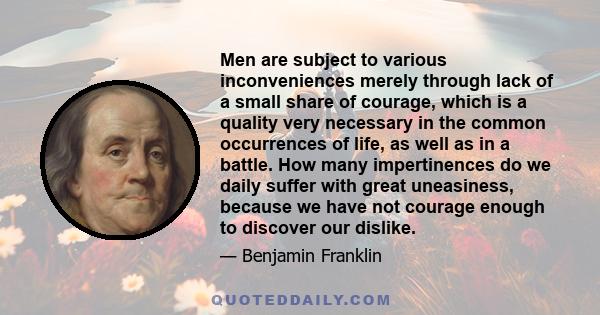 Men are subject to various inconveniences merely through lack of a small share of courage, which is a quality very necessary in the common occurrences of life, as well as in a battle. How many impertinences do we daily