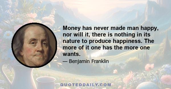 Money has never made man happy, nor will it, there is nothing in its nature to produce happiness. The more of it one has the more one wants.