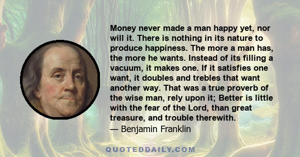 Money never made a man happy yet, nor will it. There is nothing in its nature to produce happiness. The more a man has, the more he wants. Instead of its filling a vacuum, it makes one. If it satisfies one want, it