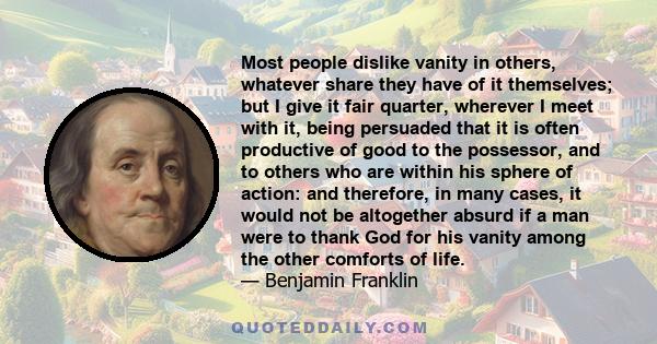 Most people dislike vanity in others, whatever share they have of it themselves; but I give it fair quarter, wherever I meet with it, being persuaded that it is often productive of good to the possessor, and to others