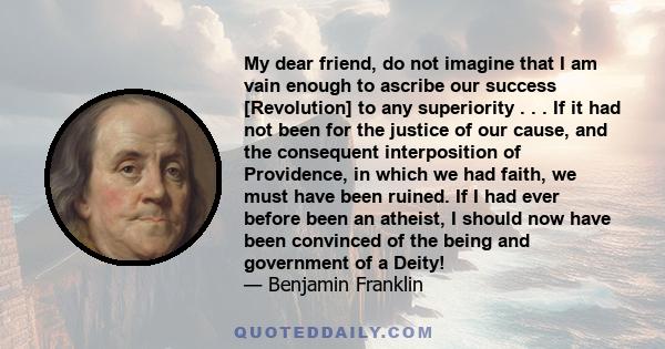 My dear friend, do not imagine that I am vain enough to ascribe our success [Revolution] to any superiority . . . If it had not been for the justice of our cause, and the consequent interposition of Providence, in which 