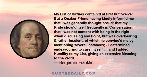 My List of Virtues contain'd at first but twelve: But a Quaker Friend having kindly inform'd me that I was generally thought proud; that my Pride show'd itself frequently in Conversation; that I was not content with