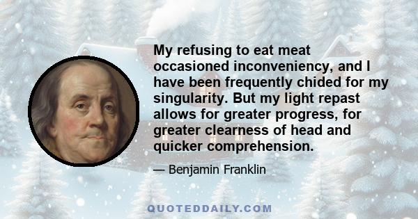 My refusing to eat meat occasioned inconveniency, and I have been frequently chided for my singularity. But my light repast allows for greater progress, for greater clearness of head and quicker comprehension.