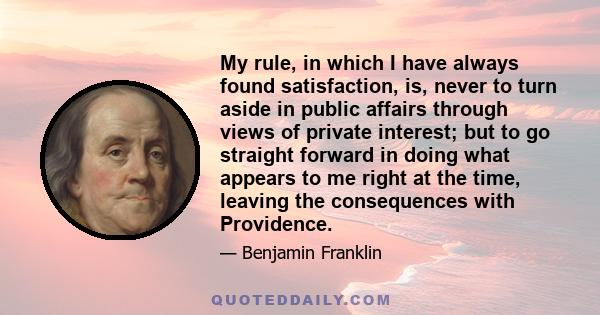 My rule, in which I have always found satisfaction, is, never to turn aside in public affairs through views of private interest; but to go straight forward in doing what appears to me right at the time, leaving the