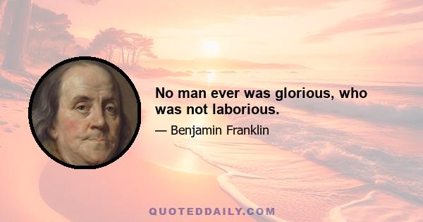 No man ever was glorious, who was not laborious.