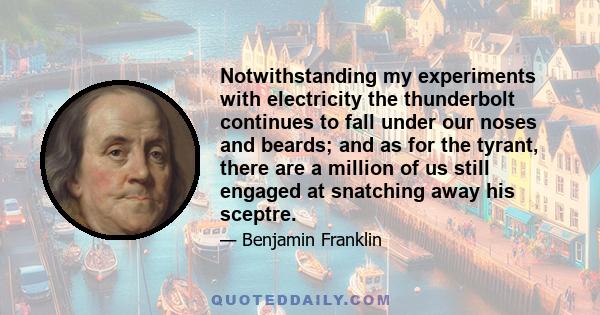 Notwithstanding my experiments with electricity the thunderbolt continues to fall under our noses and beards; and as for the tyrant, there are a million of us still engaged at snatching away his sceptre.