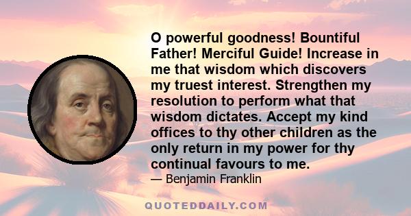 O powerful goodness! Bountiful Father! Merciful Guide! Increase in me that wisdom which discovers my truest interest. Strengthen my resolution to perform what that wisdom dictates. Accept my kind offices to thy other