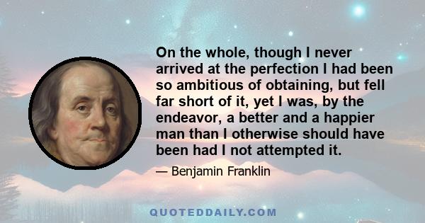 On the whole, though I never arrived at the perfection I had been so ambitious of obtaining, but fell far short of it, yet I was, by the endeavor, a better and a happier man than I otherwise should have been had I not