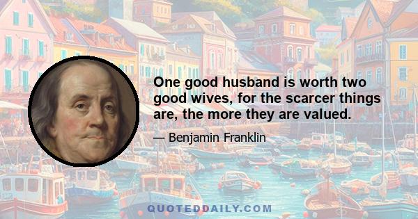 One good husband is worth two good wives, for the scarcer things are, the more they are valued.