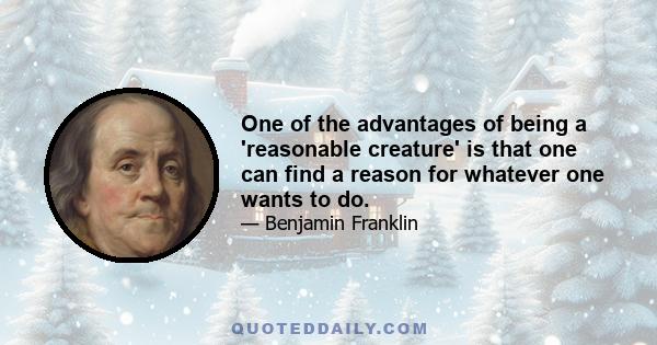 One of the advantages of being a 'reasonable creature' is that one can find a reason for whatever one wants to do.