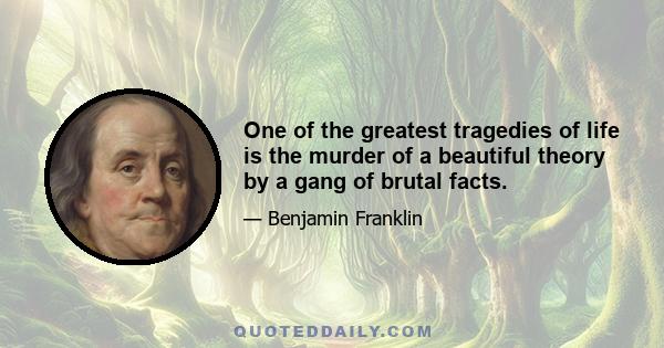 One of the greatest tragedies of life is the murder of a beautiful theory by a gang of brutal facts.