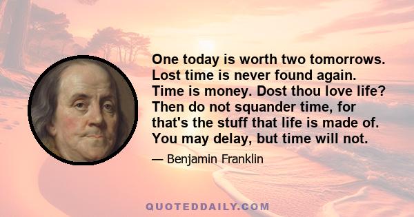 One today is worth two tomorrows. Lost time is never found again. Time is money. Dost thou love life? Then do not squander time, for that's the stuff that life is made of. You may delay, but time will not.