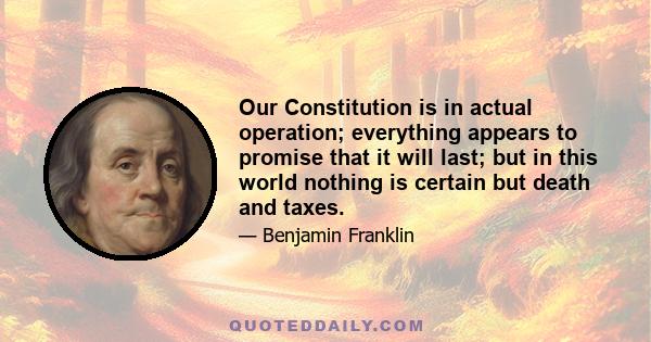 Our Constitution is in actual operation; everything appears to promise that it will last; but in this world nothing is certain but death and taxes.