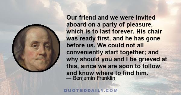 Our friend and we were invited aboard on a party of pleasure, which is to last forever. His chair was ready first, and he has gone before us. We could not all conveniently start together; and why should you and I be