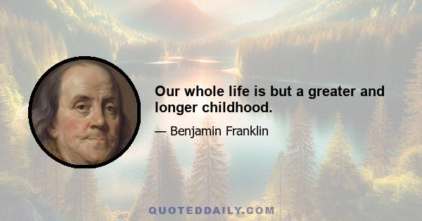 Our whole life is but a greater and longer childhood.