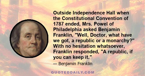 Outside Independence Hall when the Constitutional Convention of 1787 ended, Mrs. Powel of Philadelphia asked Benjamin Franklin, Well, Doctor, what have we got, a republic or a monarchy? With no hesitation whatsoever,