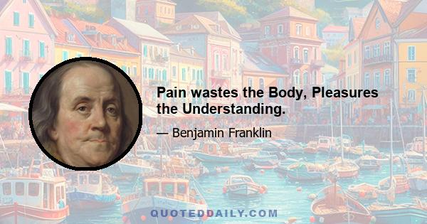 Pain wastes the Body, Pleasures the Understanding.