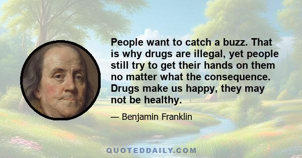 People want to catch a buzz. That is why drugs are illegal, yet people still try to get their hands on them no matter what the consequence. Drugs make us happy, they may not be healthy.