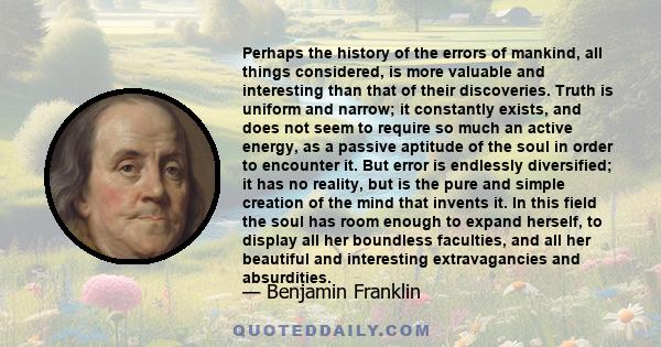 Perhaps the history of the errors of mankind, all things considered, is more valuable and interesting than that of their discoveries. Truth is uniform and narrow; it constantly exists, and does not seem to require so