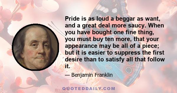 Pride is as loud a beggar as want, and a great deal more saucy. When you have bought one fine thing, you must buy ten more, that your appearance may be all of a piece; but it is easier to suppress the first desire than