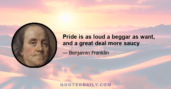 Pride is as loud a beggar as want, and a great deal more saucy