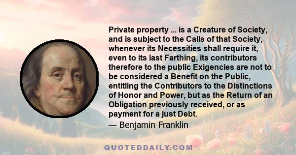 Private property ... is a Creature of Society, and is subject to the Calls of that Society, whenever its Necessities shall require it, even to its last Farthing, its contributors therefore to the public Exigencies are