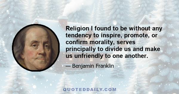 Religion I found to be without any tendency to inspire, promote, or confirm morality, serves principally to divide us and make us unfriendly to one another.