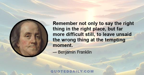 Remember not only to say the right thing in the right place, but far more difficult still, to leave unsaid the wrong thing at the tempting moment.