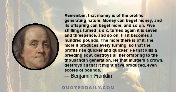 Remember, that money is of the prolific, generating nature. Money can beget money, and its offspring can beget more, and so on. Five shillings turned is six, turned again it is seven and threepence, and so on, till it