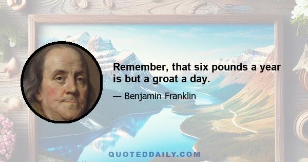 Remember, that six pounds a year is but a groat a day.