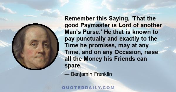 Remember this Saying, 'That the good Paymaster is Lord of another Man's Purse.' He that is known to pay punctually and exactly to the Time he promises, may at any Time, and on any Occasion, raise all the Money his